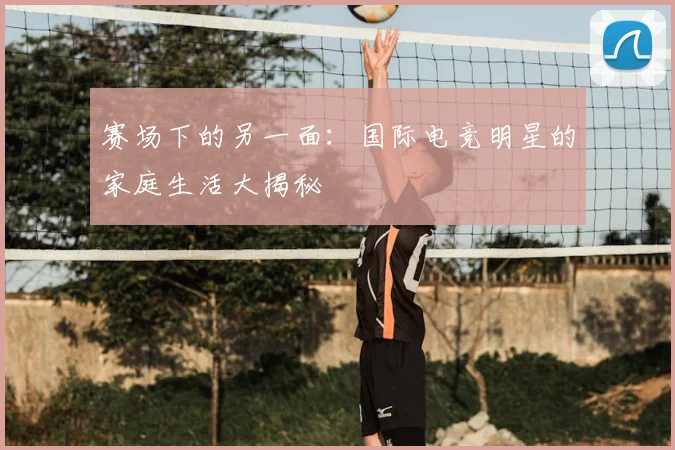 赛场下的另一面：国际电竞明星的家庭生活大揭秘