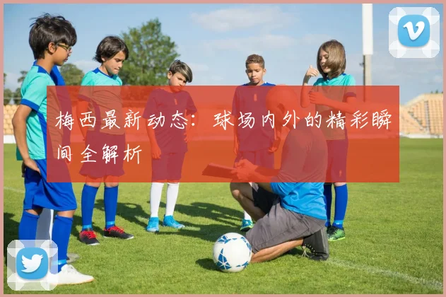 梅西最新动态：球场内外的精彩瞬间全解析