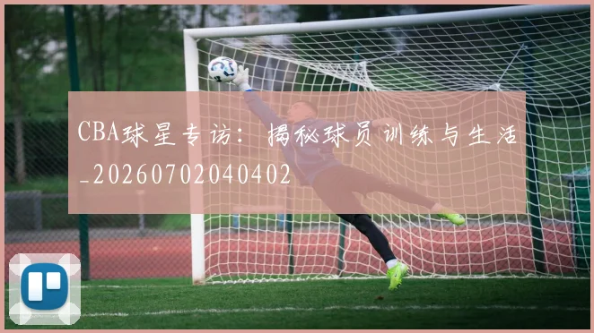 CBA球星专访：揭秘球员训练与生活_20260702040402