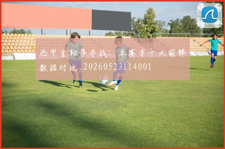 西甲金靴争夺战:本赛季十大前锋数据对比_20260523114001