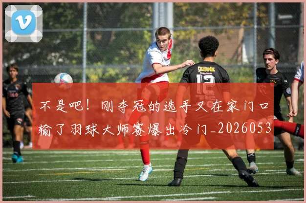 不是吧！刚夺冠的选手又在家门口输了羽球大师赛爆出冷门_20260531151253