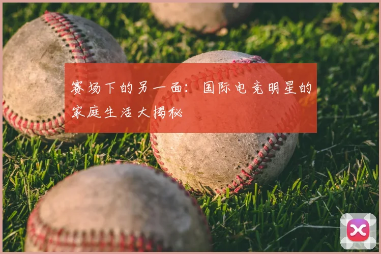 赛场下的另一面：国际电竞明星的家庭生活大揭秘