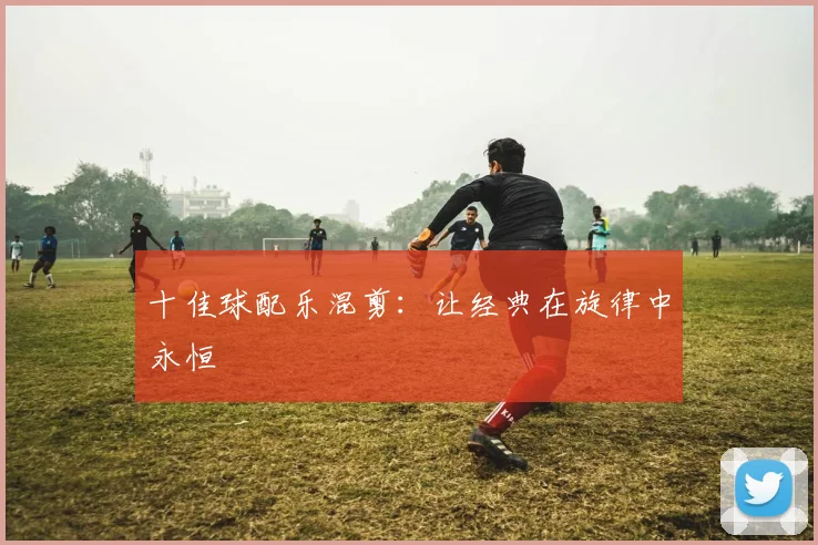 十佳球配乐混剪：让经典在旋律中永恒