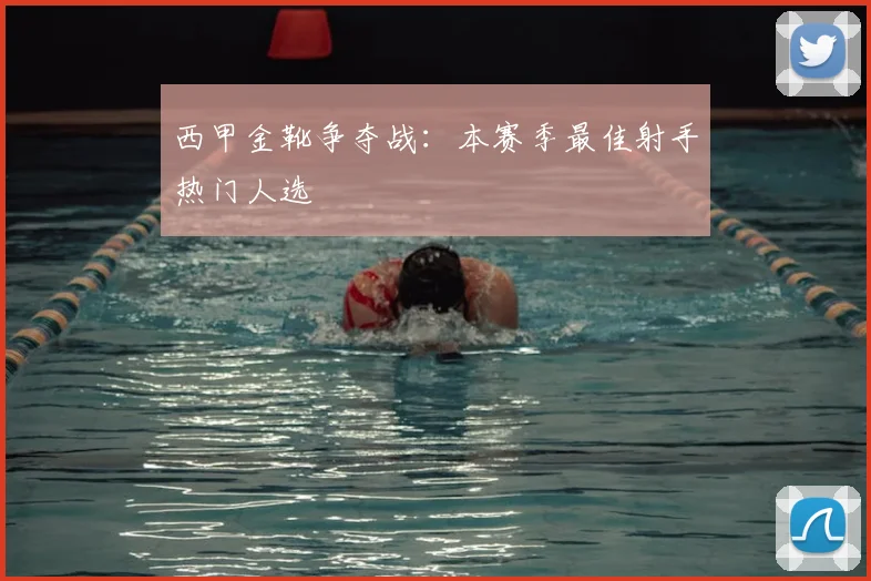 西甲金靴争夺战：本赛季最佳射手热门人选