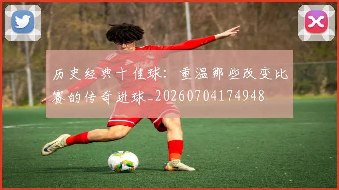 历史经典十佳球：重温那些改变比赛的传奇进球_20260704174948