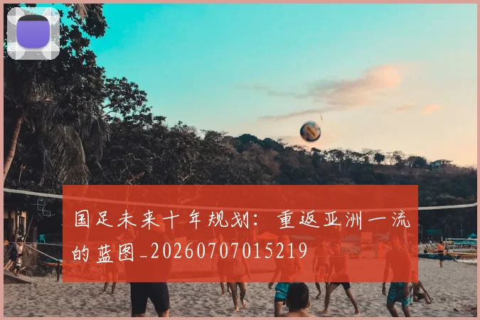 国足未来十年规划：重返亚洲一流的蓝图_20260707015219