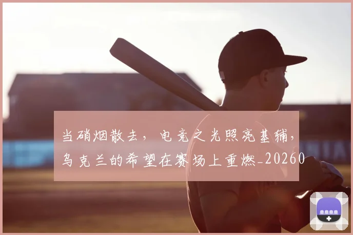 当硝烟散去，电竞之光照亮基辅，乌克兰的希望在赛场上重燃_20260605000740