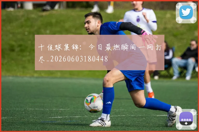 十佳球集锦：今日最燃瞬间一网打尽_20260603180448