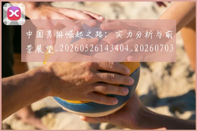 中国男排崛起之路：实力分析与前景展望_20260526143404_20260703205811