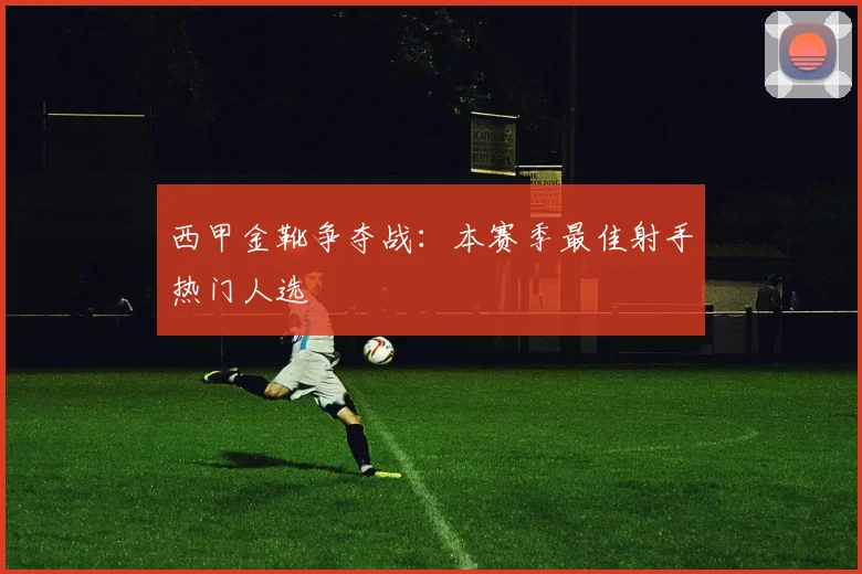 西甲金靴争夺战:本赛季最佳射手热门人选